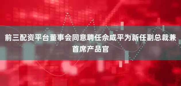 前三配资平台董事会同意聘任佘咸平为新任副总裁兼首席产品官