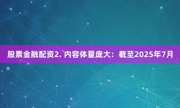 股票金融配资2. 内容体量庞大：截至2025年7月