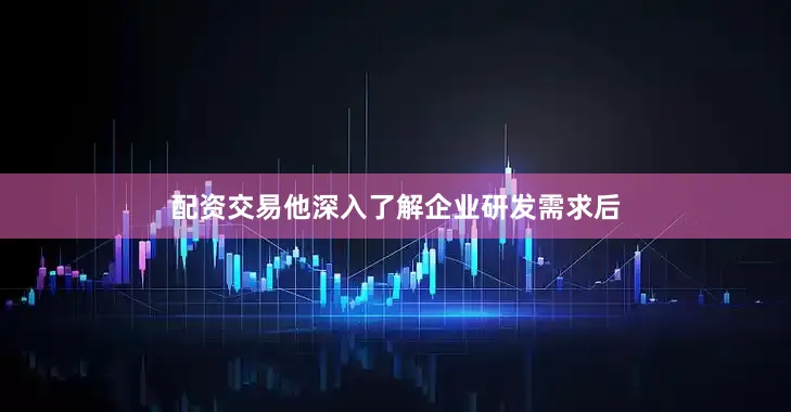 配资交易他深入了解企业研发需求后