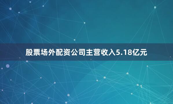 股票场外配资公司主营收入5.18亿元