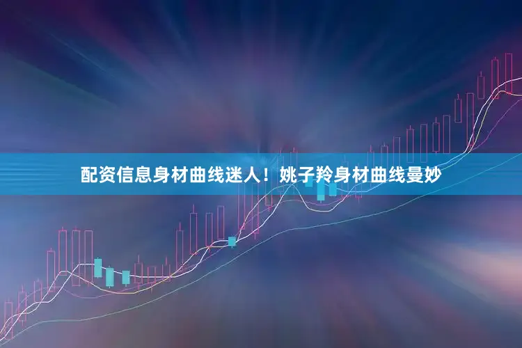 配资信息身材曲线迷人！姚子羚身材曲线曼妙