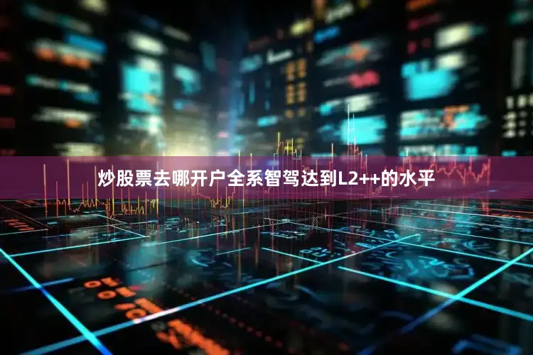 炒股票去哪开户全系智驾达到L2++的水平
