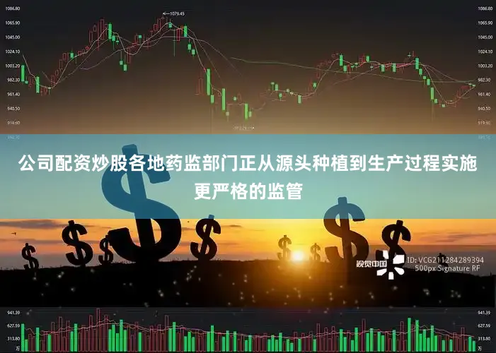 公司配资炒股各地药监部门正从源头种植到生产过程实施更严格的监管