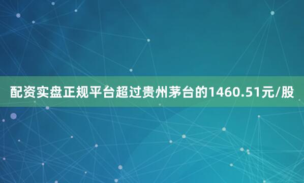 配资实盘正规平台超过贵州茅台的1460.51元/股