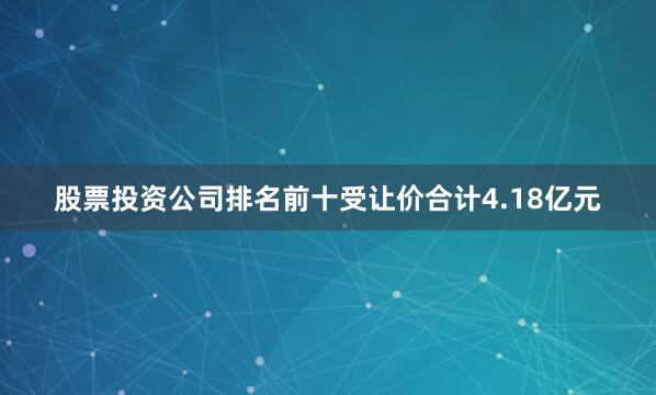 股票投资公司排名前十受让价合计4.18亿元