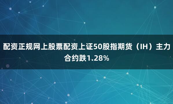 配资正规网上股票配资上证50股指期货（IH）主力合约跌1.28%