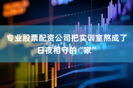 专业股票配资公司把实训室熬成了日夜相守的“家”