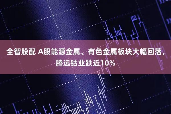 全智股配 A股能源金属、有色金属板块大幅回落，腾远钴业跌近10%
