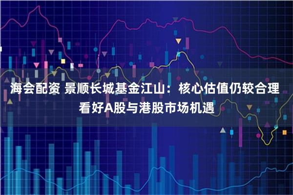 海会配资 景顺长城基金江山：核心估值仍较合理 看好A股与港股市场机遇
