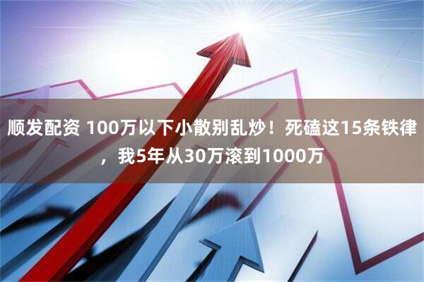 顺发配资 100万以下小散别乱炒！死磕这15条铁律，我5年从30万滚到1000万