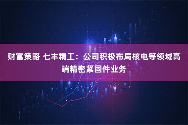 财富策略 七丰精工：公司积极布局核电等领域高端精密紧固件业务