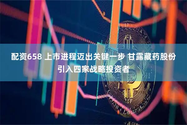 配资658 上市进程迈出关键一步 甘露藏药股份引入四家战略投资者