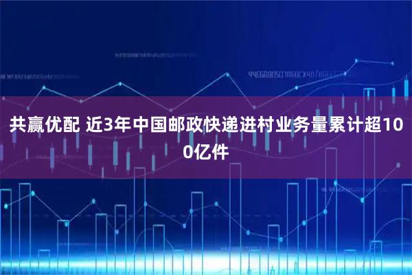 共赢优配 近3年中国邮政快递进村业务量累计超100亿件