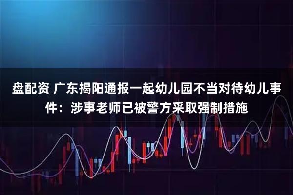 盘配资 广东揭阳通报一起幼儿园不当对待幼儿事件：涉事老师已被警方采取强制措施