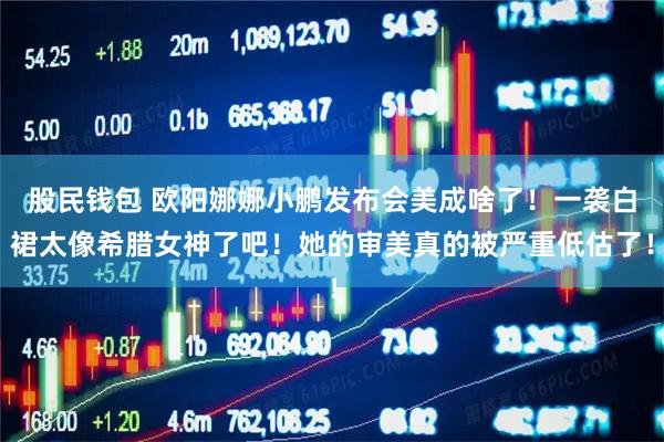 股民钱包 欧阳娜娜小鹏发布会美成啥了！一袭白裙太像希腊女神了吧！她的审美真的被严重低估了！