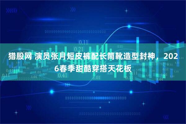 猎股网 演员张月短皮裤配长筒靴造型封神，2026春季甜酷穿搭天花板