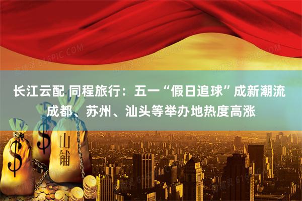 长江云配 同程旅行：五一“假日追球”成新潮流 成都、苏州、汕头等举办地热度高涨