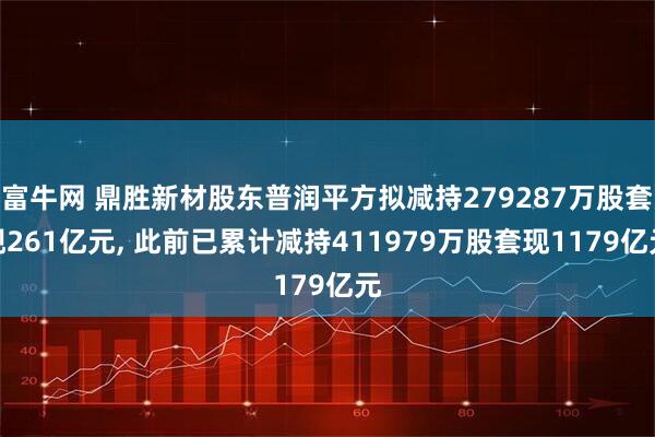 富牛网 鼎胜新材股东普润平方拟减持279287万股套现261亿元, 此前已累计减持411979万股套现1179亿元
